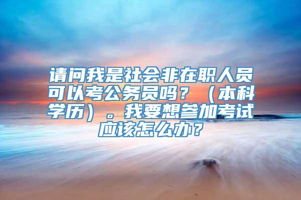 请问我是社会非在职人员可以考公务员吗？（本科学历）。我要想参加考试应该怎么办？