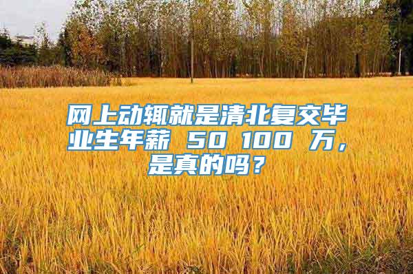 网上动辄就是清北复交毕业生年薪 50∽100 万，是真的吗？