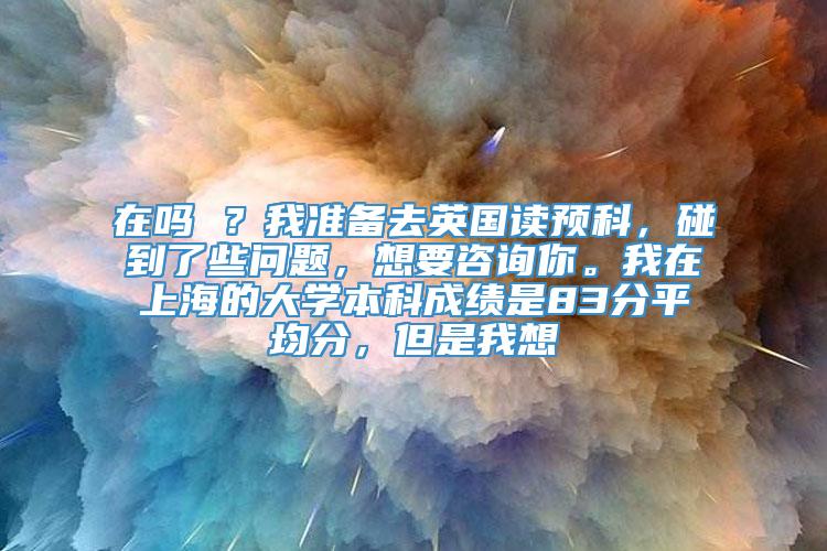 在吗 ？我准备去英国读预科，碰到了些问题，想要咨询你。我在上海的大学本科成绩是83分平均分，但是我想