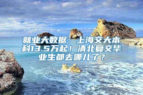 就业大数据：上海交大本科13.5万起！清北复交毕业生都去哪儿了？