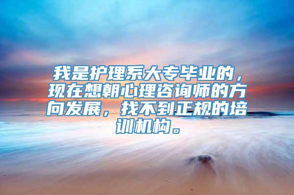 我是护理系大专毕业的，现在想朝心理咨询师的方向发展，找不到正规的培训机构。