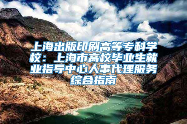 上海出版印刷高等专科学校：上海市高校毕业生就业指导中心人事代理服务综合指南