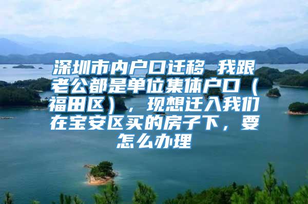 深圳市内户口迁移 我跟老公都是单位集体户口（福田区），现想迁入我们在宝安区买的房子下，要怎么办理