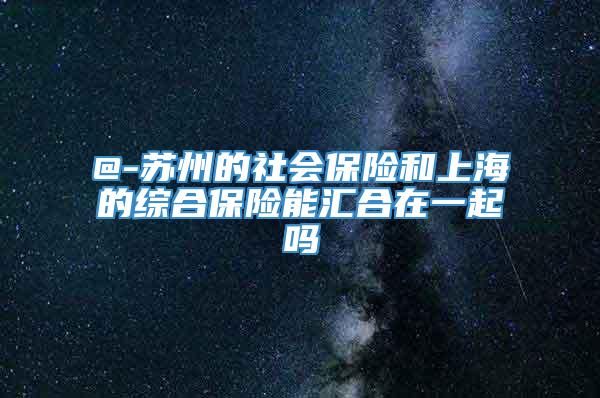 @-苏州的社会保险和上海的综合保险能汇合在一起吗