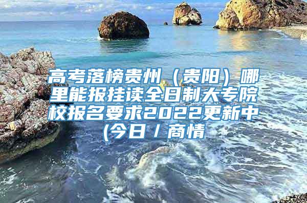 高考落榜贵州（贵阳）哪里能报挂读全日制大专院校报名要求2022更新中(今日／商情