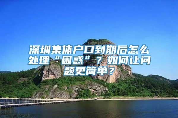 深圳集体户口到期后怎么处理“困惑”？如何让问题更简单？