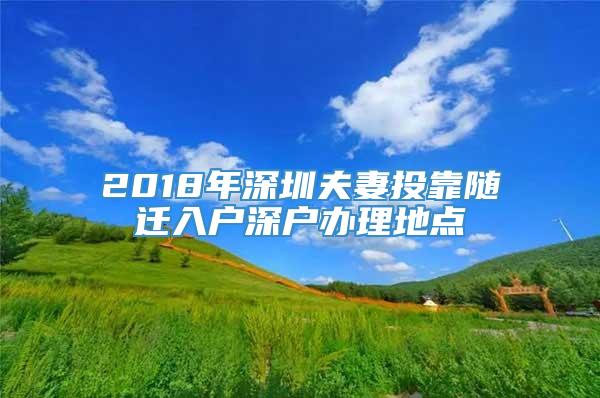 2018年深圳夫妻投靠随迁入户深户办理地点