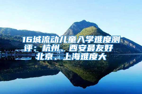 16城流动儿童入学难度测评：杭州、西安最友好 北京、上海难度大