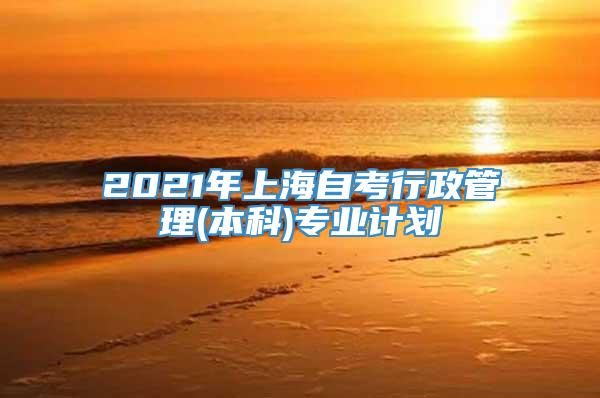 2021年上海自考行政管理(本科)专业计划