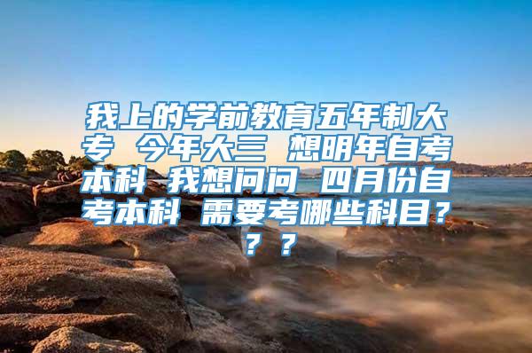 我上的学前教育五年制大专 今年大三 想明年自考本科 我想问问 四月份自考本科 需要考哪些科目？？？