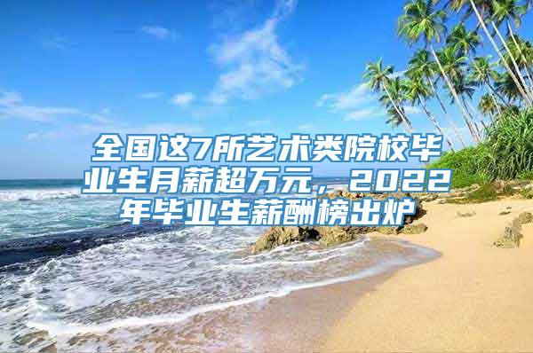 全国这7所艺术类院校毕业生月薪超万元，2022年毕业生薪酬榜出炉