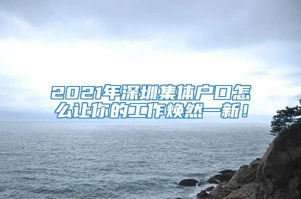 2021年深圳集体户口怎么让你的工作焕然一新！