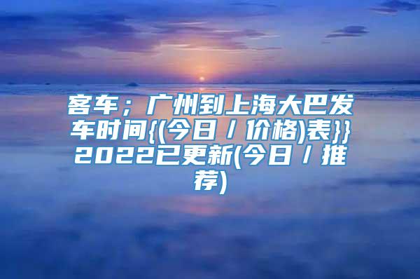 客车；广州到上海大巴发车时间{(今日／价格)表}}2022已更新(今日／推荐)