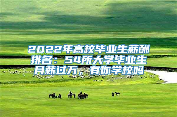 2022年高校毕业生薪酬排名：54所大学毕业生月薪过万，有你学校吗