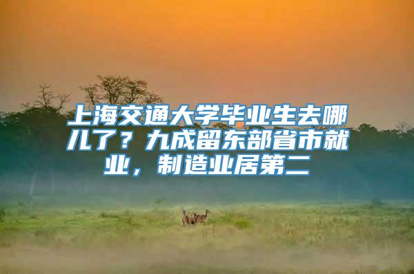 上海交通大学毕业生去哪儿了？九成留东部省市就业，制造业居第二