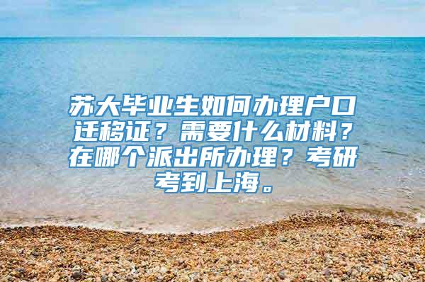 苏大毕业生如何办理户口迁移证？需要什么材料？在哪个派出所办理？考研考到上海。