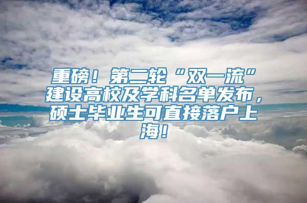 重磅！第二轮“双一流”建设高校及学科名单发布，硕士毕业生可直接落户上海！