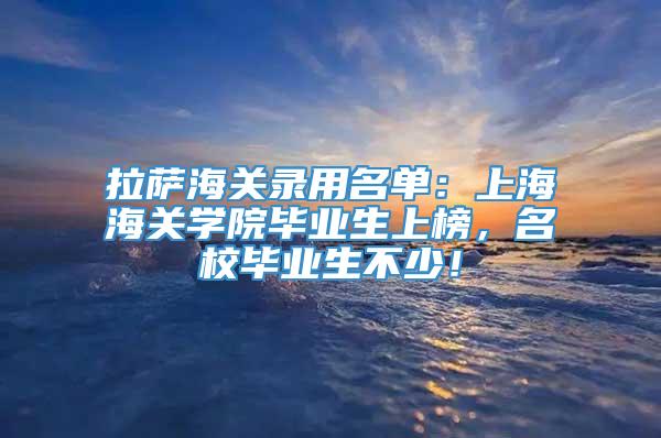 拉萨海关录用名单：上海海关学院毕业生上榜，名校毕业生不少！