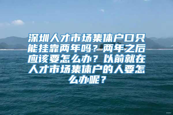 深圳人才市场集体户口只能挂靠两年吗？两年之后应该要怎么办？以前就在人才市场集体户的人要怎么办呢？