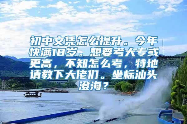 初中文凭怎么提升。今年快满18岁。想要考大专或更高，不知怎么考，特地请教下大佬们。坐标汕头澄海？