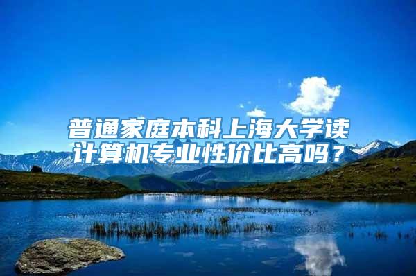 普通家庭本科上海大学读计算机专业性价比高吗？