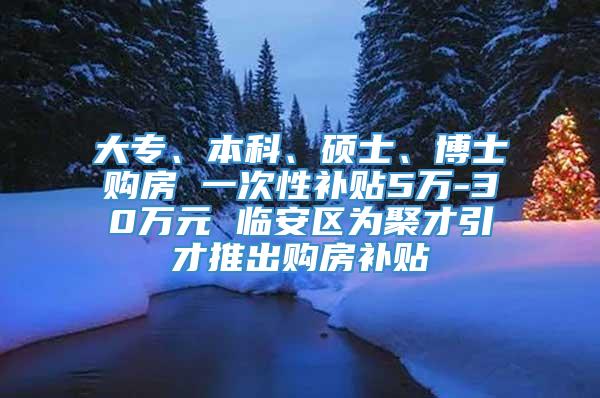 大专、本科、硕士、博士购房 一次性补贴5万-30万元 临安区为聚才引才推出购房补贴