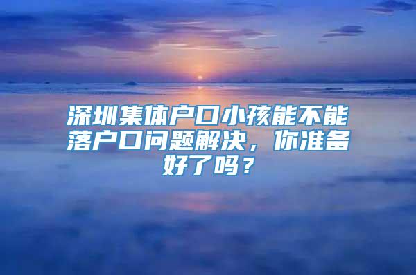 深圳集体户口小孩能不能落户口问题解决，你准备好了吗？