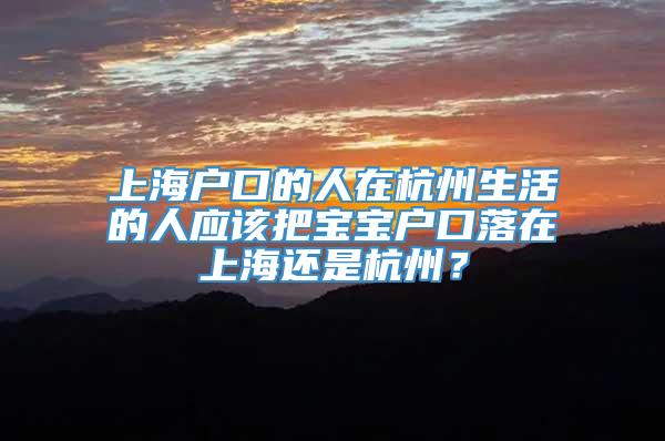 上海户口的人在杭州生活的人应该把宝宝户口落在上海还是杭州？