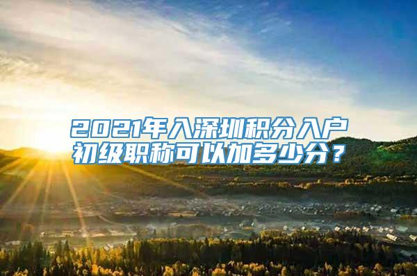 2021年入深圳积分入户初级职称可以加多少分？