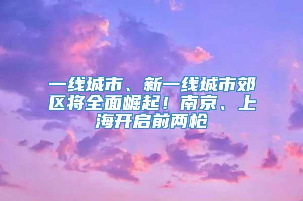 一线城市、新一线城市郊区将全面崛起！南京、上海开启前两枪