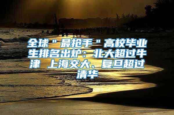 全球＂最抢手＂高校毕业生排名出炉：北大超过牛津 上海交大、复旦超过清华