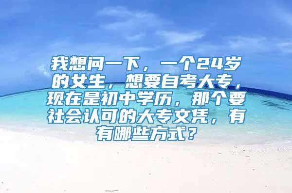 我想问一下，一个24岁的女生，想要自考大专，现在是初中学历，那个要社会认可的大专文凭，有有哪些方式？