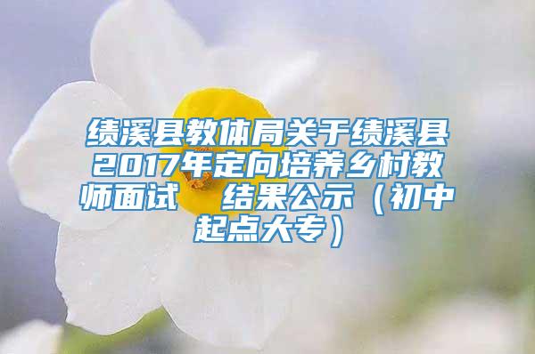 绩溪县教体局关于绩溪县2017年定向培养乡村教师面试  结果公示（初中起点大专）