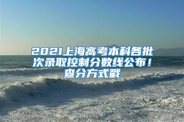 2021上海高考本科各批次录取控制分数线公布！查分方式戳→