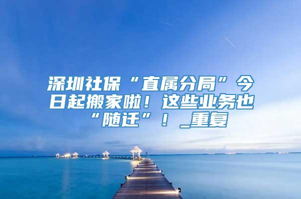 深圳社保“直属分局”今日起搬家啦！这些业务也“随迁”！_重复