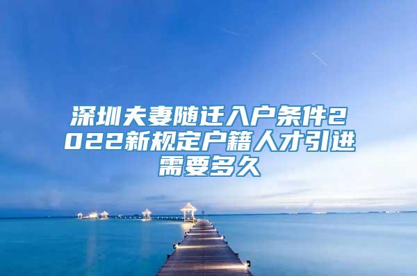 深圳夫妻随迁入户条件2022新规定户籍人才引进需要多久