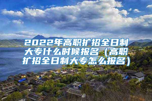 2022年高职扩招全日制大专什么时候报名（高职扩招全日制大专怎么报名）