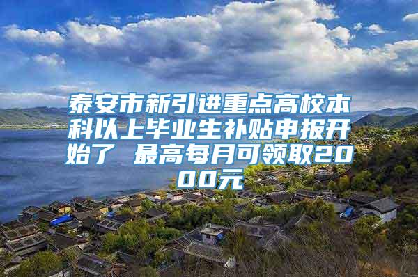 泰安市新引进重点高校本科以上毕业生补贴申报开始了 最高每月可领取2000元