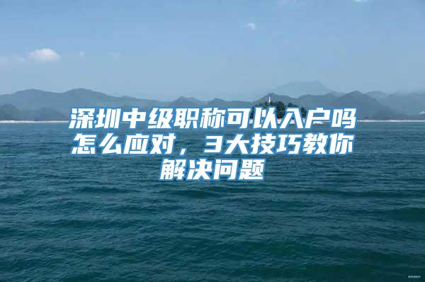 深圳中级职称可以入户吗怎么应对，3大技巧教你解决问题