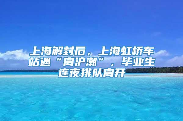 上海解封后，上海虹桥车站遇“离沪潮”，毕业生连夜排队离开