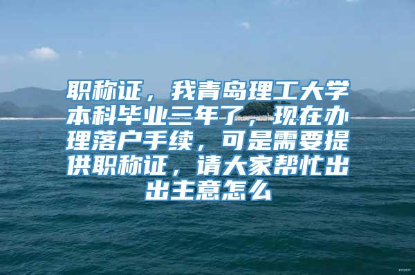 职称证，我青岛理工大学本科毕业三年了，现在办理落户手续，可是需要提供职称证，请大家帮忙出出主意怎么