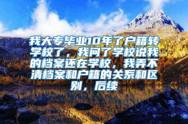 我大专毕业10年了户籍转学校了，我问了学校说我的档案还在学校，我弄不清档案和户籍的关系和区别，后续