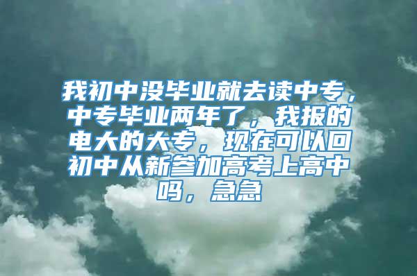 我初中没毕业就去读中专，中专毕业两年了，我报的电大的大专，现在可以回初中从新参加高考上高中吗，急急