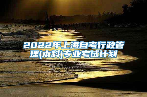 2022年上海自考行政管理(本科)专业考试计划