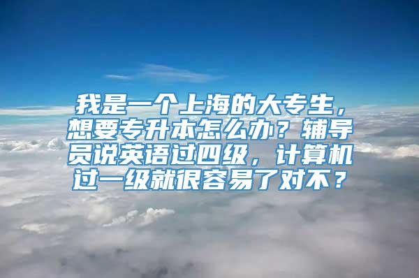 我是一个上海的大专生，想要专升本怎么办？辅导员说英语过四级，计算机过一级就很容易了对不？