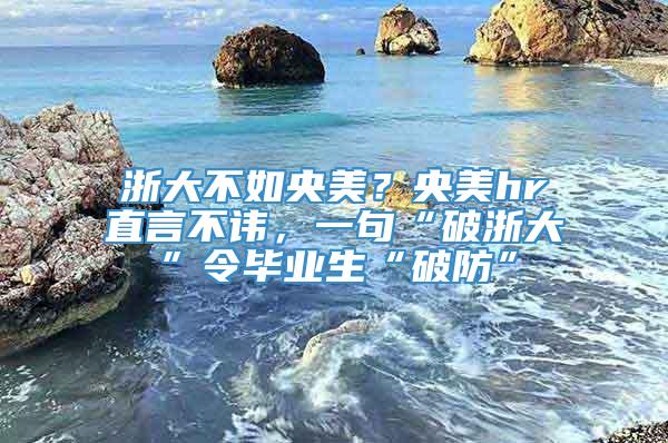 浙大不如央美？央美hr直言不讳，一句“破浙大”令毕业生“破防”