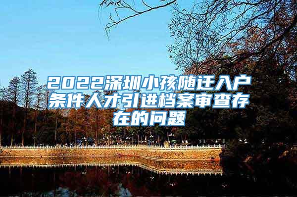 2022深圳小孩随迁入户条件人才引进档案审查存在的问题