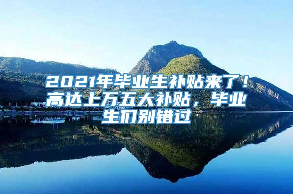 2021年毕业生补贴来了！高达上万五大补贴，毕业生们别错过