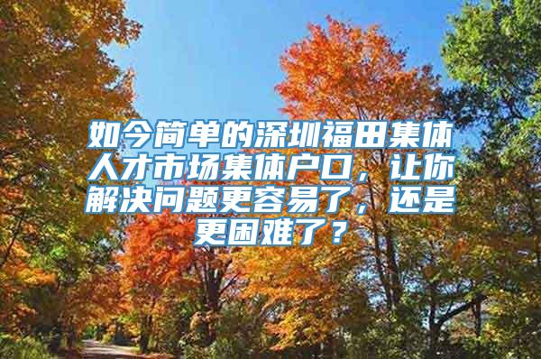 如今简单的深圳福田集体人才市场集体户口，让你解决问题更容易了，还是更困难了？