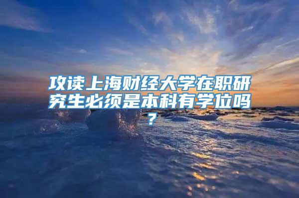 攻读上海财经大学在职研究生必须是本科有学位吗？